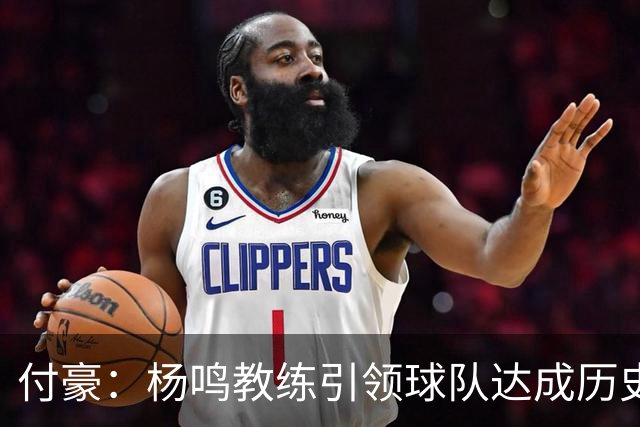 付豪：杨鸣教练引领球队达成历史性成就，期待未来顺利